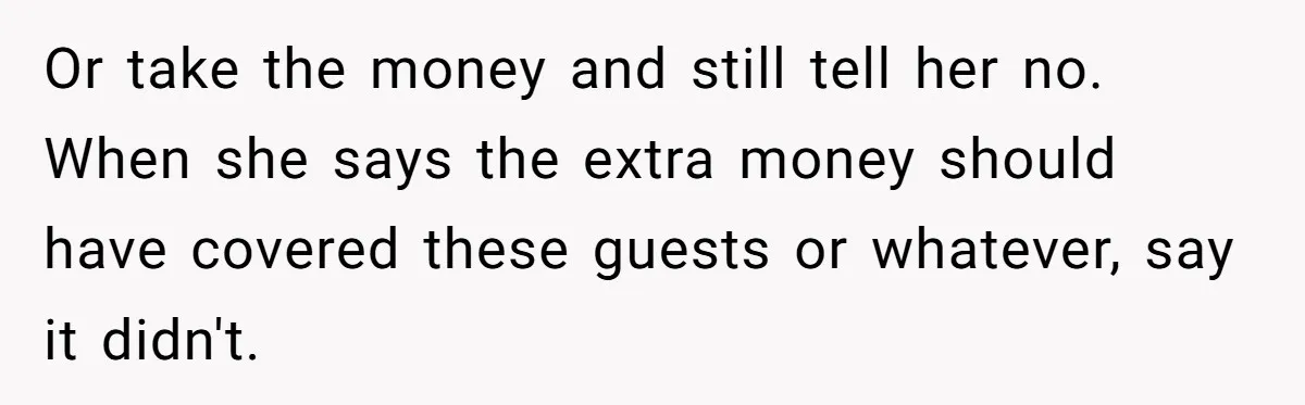 Or take the money and still tell her no. When she says the extra money should have covered these guests or whatever, say it didn't.