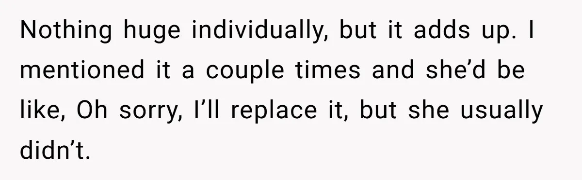 Nothing huge individually, but it adds up. I mentioned it a couple times and she’d be like, Oh sorry, I’ll replace it, but she usually didn’t.