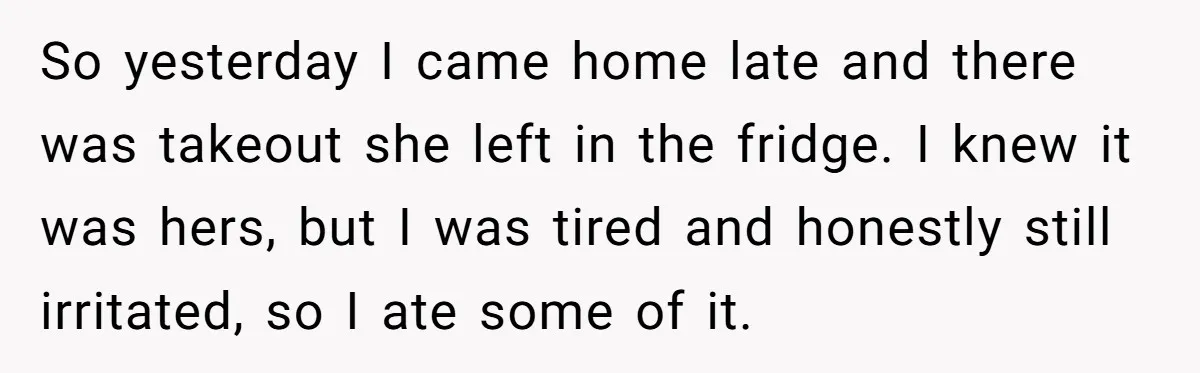 So yesterday I came home late and there was takeout she left in the fridge. I knew it was hers, but I was tired and honestly still irritated, so I...