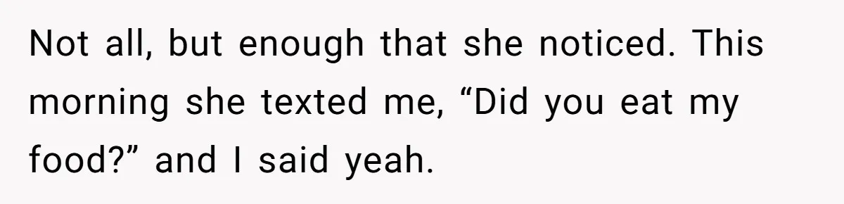 Not all, but enough that she noticed. This morning she texted me, “Did you eat my food?” and I said yeah.