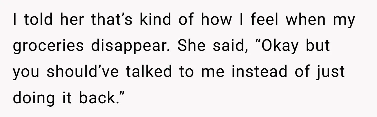 I told her that’s kind of how I feel when my groceries disappear. She said, “Okay but you should’ve talked to me instead of just doing it back.”