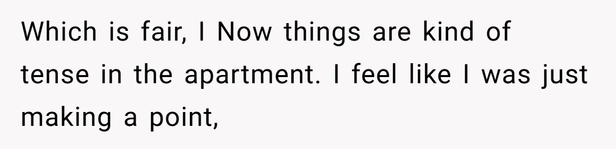 Which is fair, I Now things are kind of tense in the apartment. I feel like I was just making a point,