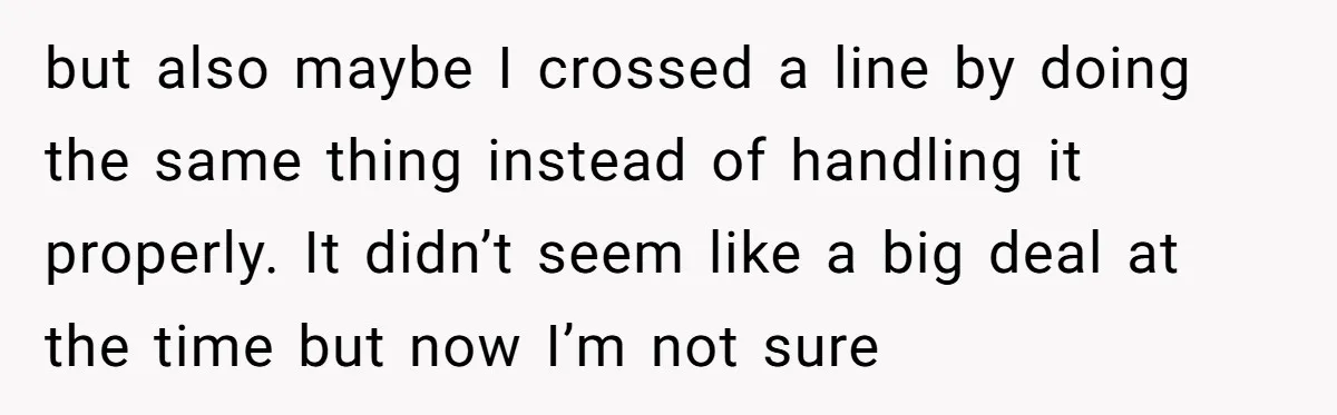 but also maybe I crossed a line by doing the same thing instead of handling it properly. It didn’t seem like a big deal at the time but now I’m...