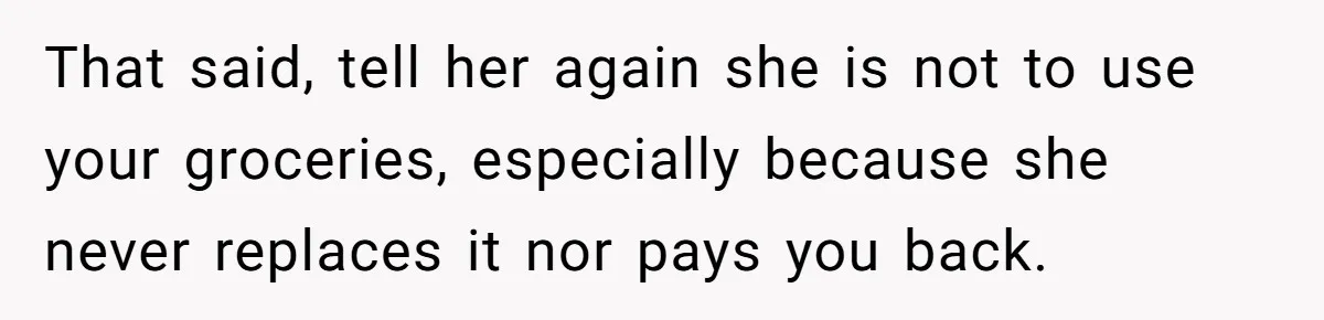That said, tell her again she is not to use your groceries, especially because she never replaces it nor pays you back.