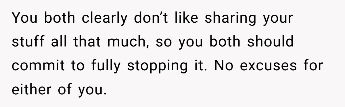 You both clearly don’t like sharing your stuff all that much, so you both should commit to fully stopping it. No excuses for either of you.