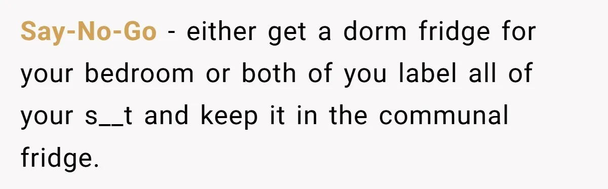 Say-No-Go − either get a dorm fridge for your bedroom or both of you label all of your s__t and keep it in the communal fridge.
