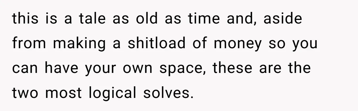 this is a tale as old as time and, aside from making a shitload of money so you can have your own space, these are the two most logical solves.