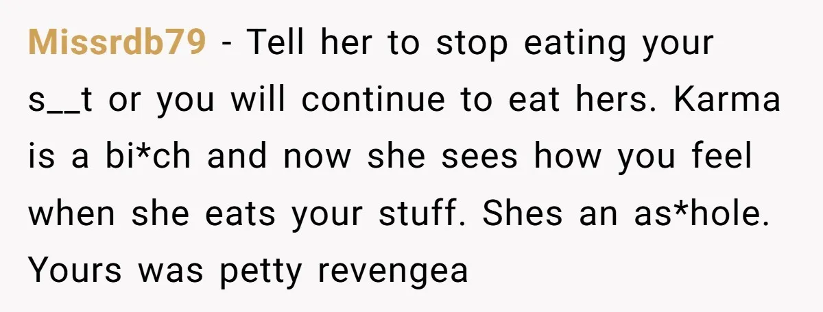 Missrdb79 − Tell her to stop eating your s__t or you will continue to eat hers. Karma is a bi*ch and now she sees how you feel when she eats...