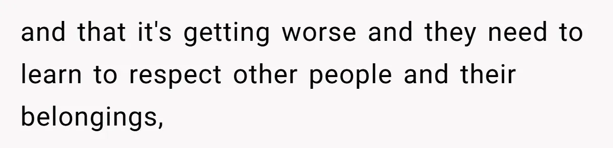and that it's getting worse and they need to learn to respect other people and their belongings,