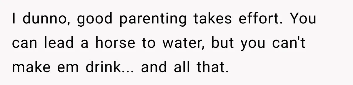 I dunno, good parenting takes effort. You can lead a horse to water, but you can't make em drink... and all that.
