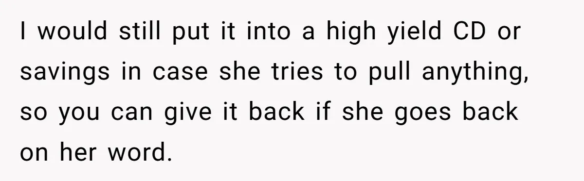 I would still put it into a high yield CD or savings in case she tries to pull anything, so you can give it back if she goes back on...