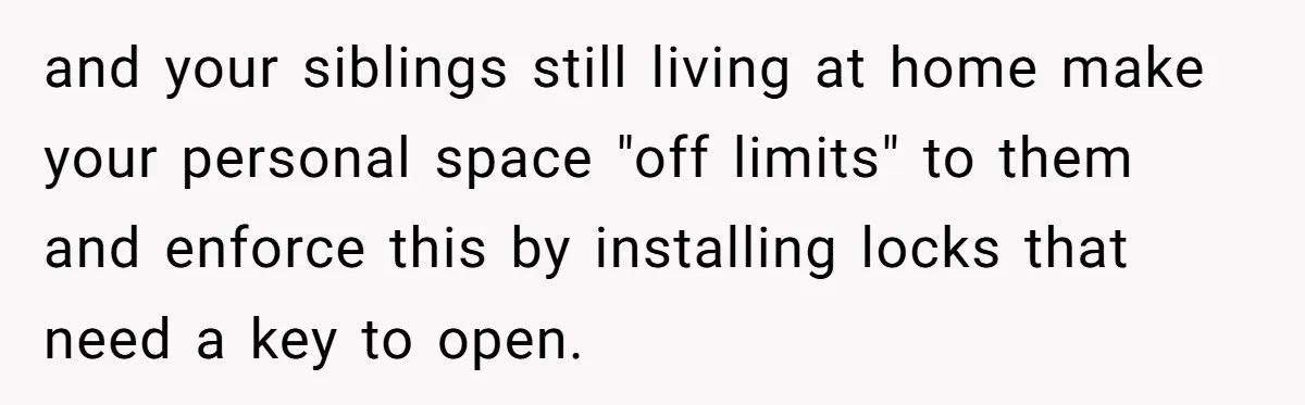 and your siblings still living at home make your personal space "off limits" to them and enforce this by installing locks that need a key to open.