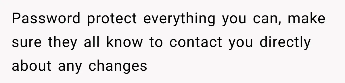 Password protect everything you can, make sure they all know to contact you directly about any changes