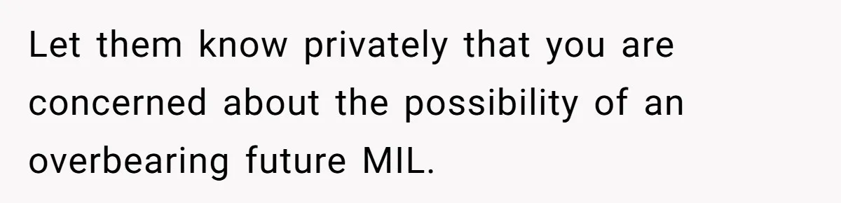 Let them know privately that you are concerned about the possibility of an overbearing future MIL.
