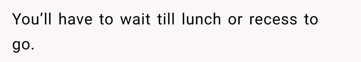 You’ll have to wait till lunch or recess to go.