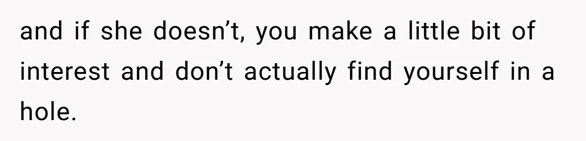 and if she doesn’t, you make a little bit of interest and don’t actually find yourself in a hole.