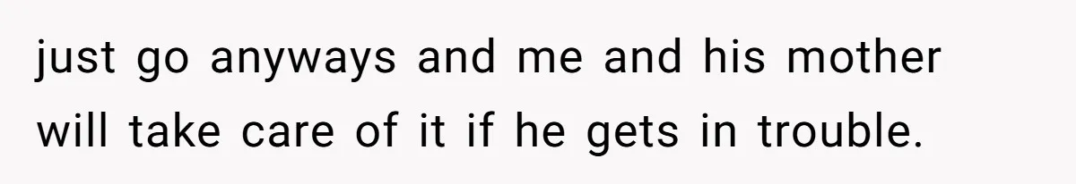 just go anyways and me and his mother will take care of it if he gets in trouble.