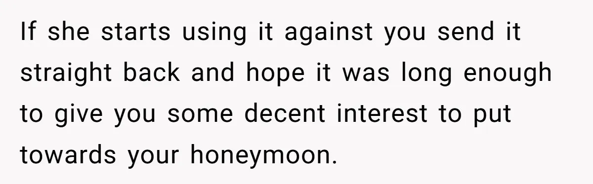 If she starts using it against you send it straight back and hope it was long enough to give you some decent interest to put towards your honeymoon.