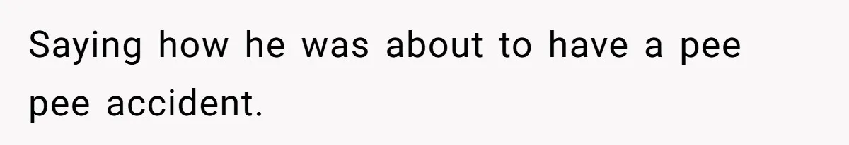 Saying how he was about to have a pee pee accident.