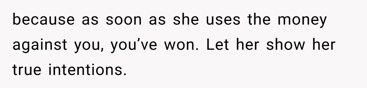 because as soon as she uses the money against you, you’ve won. Let her show her true intentions.