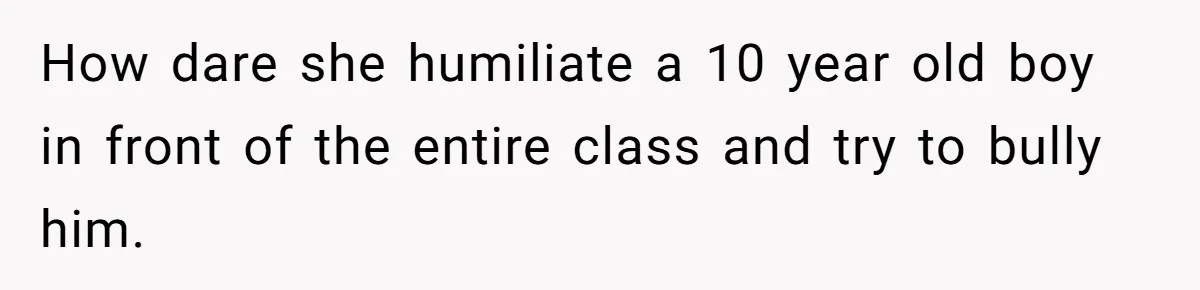 How dare she humiliate a 10 year old boy in front of the entire class and try to bully him.