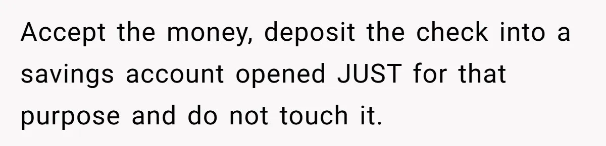 Accept the money, deposit the check into a savings account opened JUST for that purpose and do not touch it.