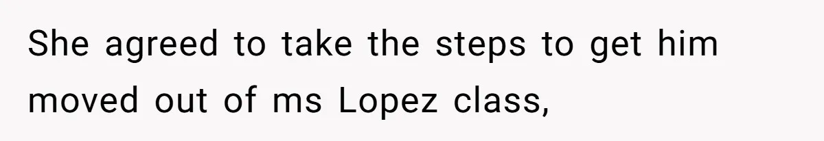 She agreed to take the steps to get him moved out of ms Lopez class,