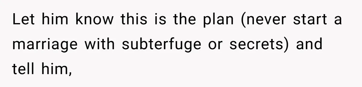 Let him know this is the plan (never start a marriage with subterfuge or secrets) and tell him,