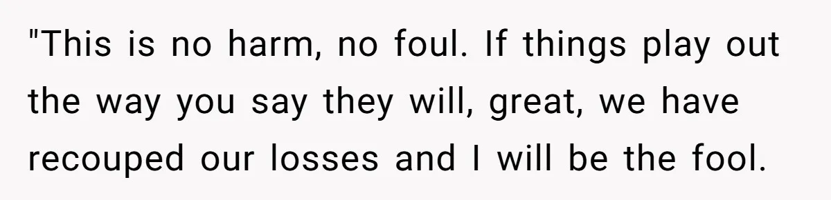 "This is no harm, no foul. If things play out the way you say they will, great, we have recouped our losses and I will be the fool.