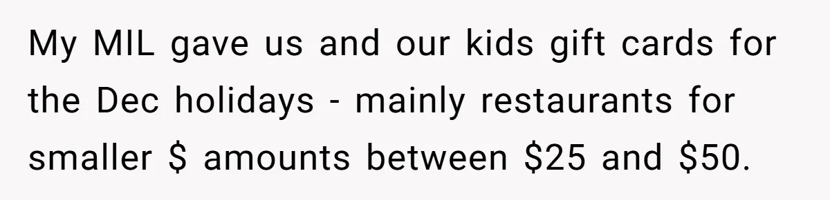 My MIL gave us and our kids gift cards for the Dec holidays - mainly restaurants for smaller $ amounts between $25 and $50.