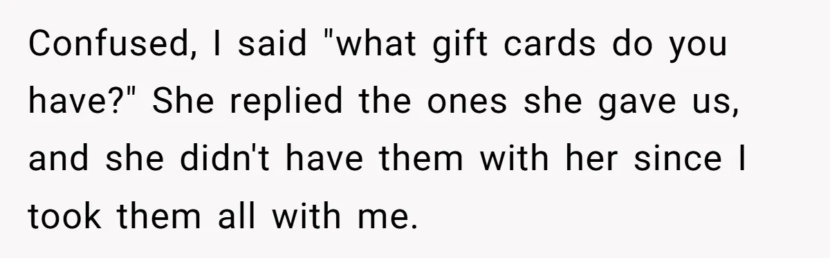 Confused, I said "what gift cards do you have?" She replied the ones she gave us, and she didn't have them with her since I took them all with me.