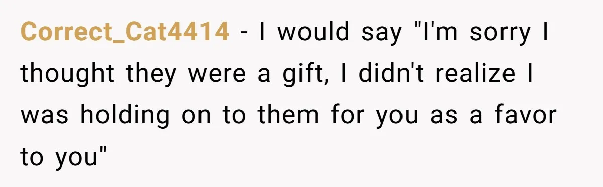 Correct_Cat4414 − I would say "I'm sorry I thought they were a gift, I didn't realize I was holding on to them for you as a favor to you"
