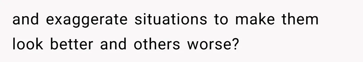 and exaggerate situations to make them look better and others worse?