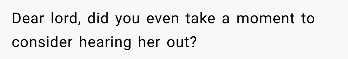 Dear lord, did you even take a moment to consider hearing her out?