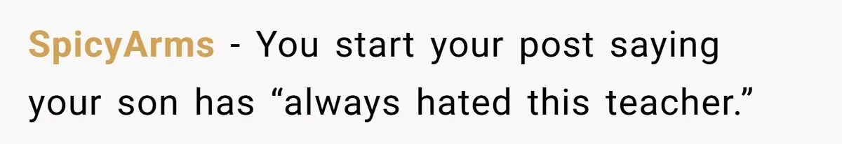 SpicyArms − You start your post saying your son has “always hated this teacher.”