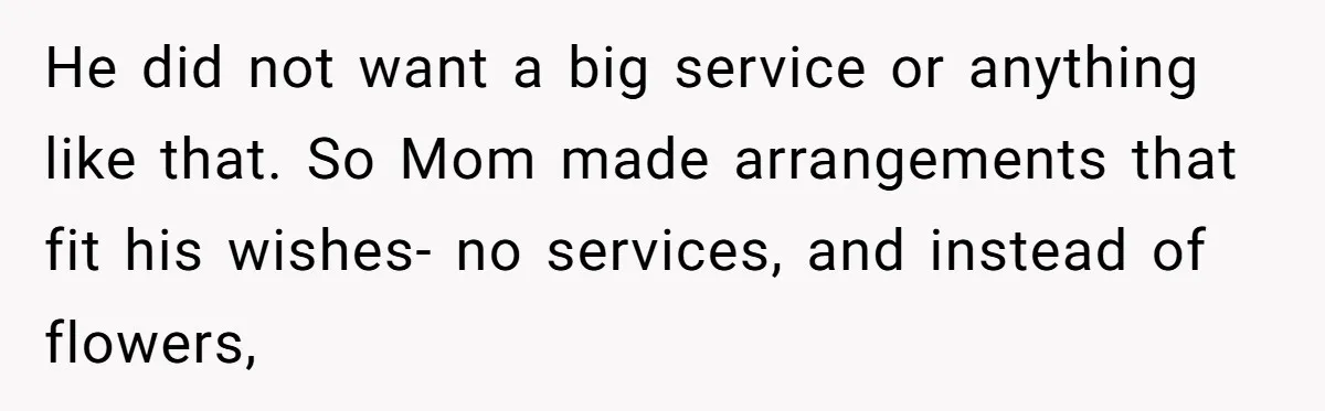 He did not want a big service or anything like that. So Mom made arrangements that fit his wishes- no services, and instead of flowers,