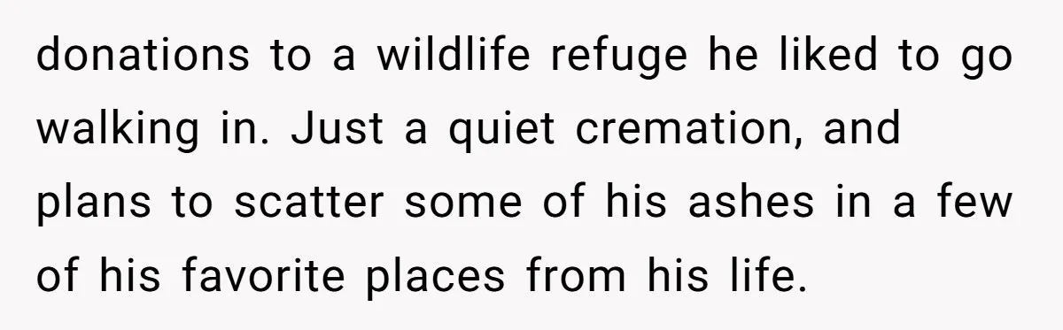 donations to a wildlife refuge he liked to go walking in. Just a quiet cremation, and plans to scatter some of his ashes in a few of his favorite places...