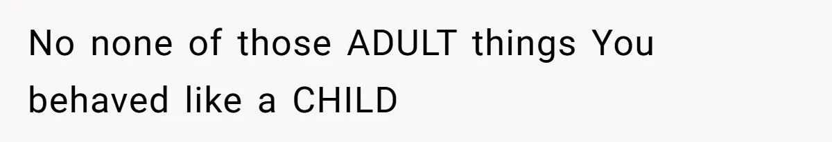 No none of those ADULT things You behaved like a CHILD