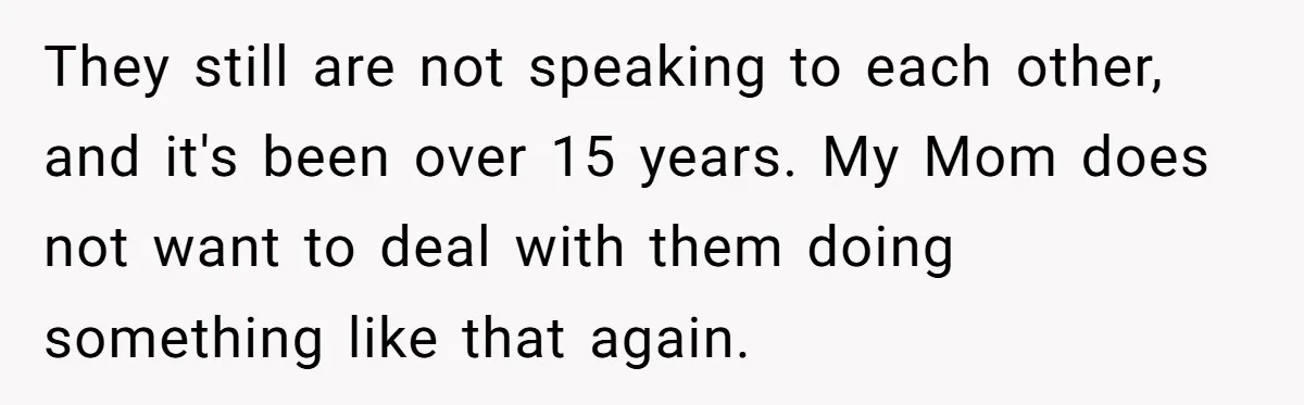 They still are not speaking to each other, and it's been over 15 years. My Mom does not want to deal with them doing something like that again.