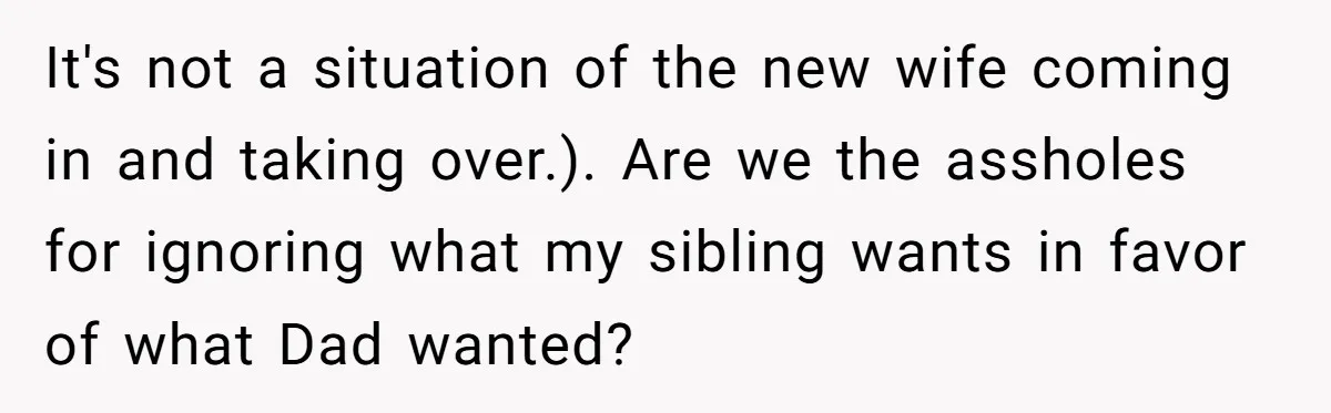 It's not a situation of the new wife coming in and taking over.). Are we the assholes for ignoring what my sibling wants in favor of what Dad wanted?