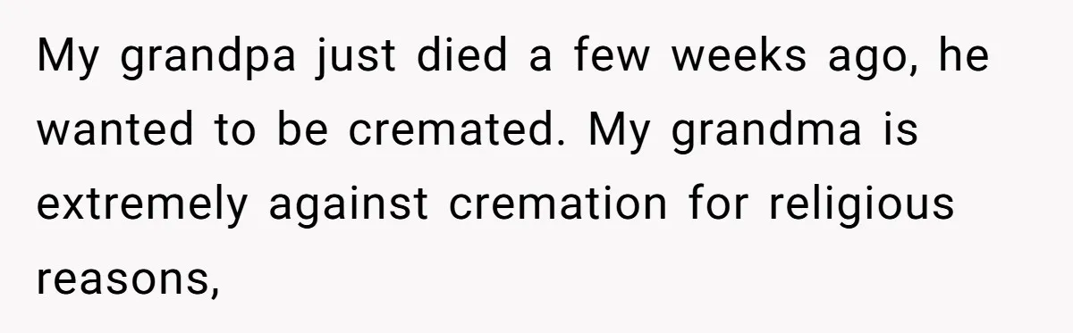 My grandpa just died a few weeks ago, he wanted to be cremated. My grandma is extremely against cremation for religious reasons,