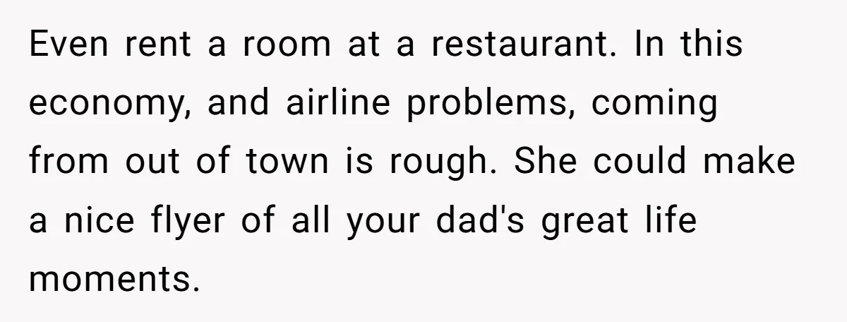 Even rent a room at a restaurant. In this economy, and airline problems, coming from out of town is rough. She could make a nice flyer of all your dad's...