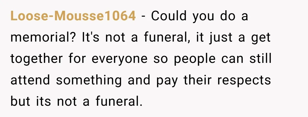 Loose-Mousse1064 − Could you do a memorial? It's not a funeral, it just a get together for everyone so people can still attend something and pay their respects but its...