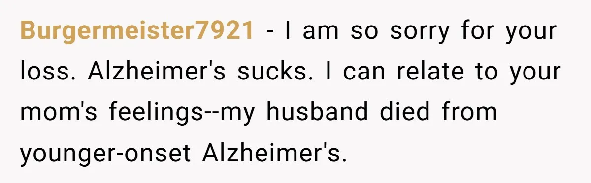 Burgermeister7921 − I am so sorry for your loss. Alzheimer's sucks. I can relate to your mom's feelings--my husband died from younger-onset Alzheimer's.