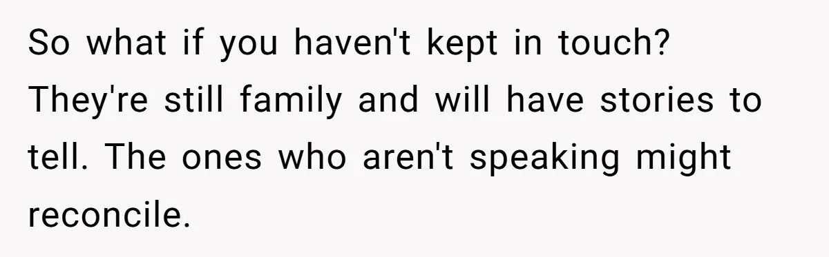 So what if you haven't kept in touch? They're still family and will have stories to tell. The ones who aren't speaking might reconcile.