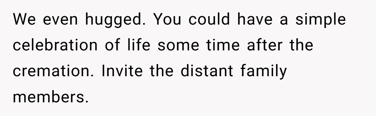 We even hugged. You could have a simple celebration of life some time after the cremation. Invite the distant family members.