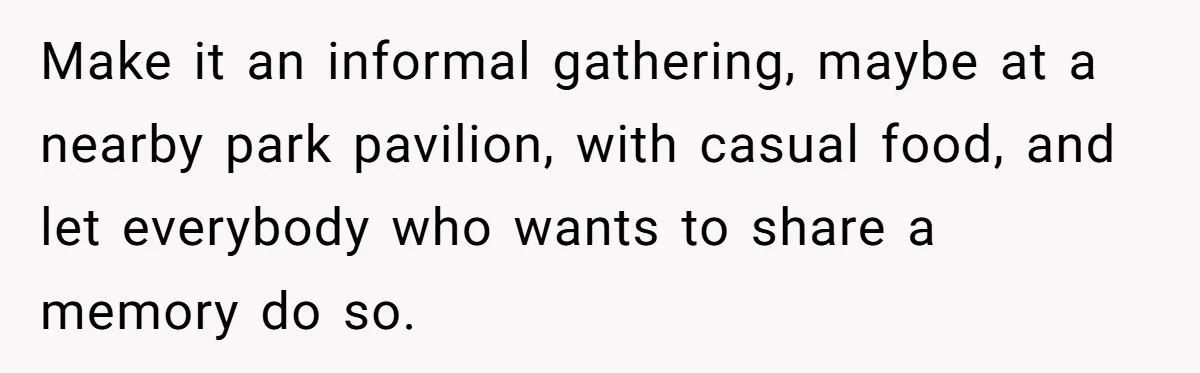 Make it an informal gathering, maybe at a nearby park pavilion, with casual food, and let everybody who wants to share a memory do so.