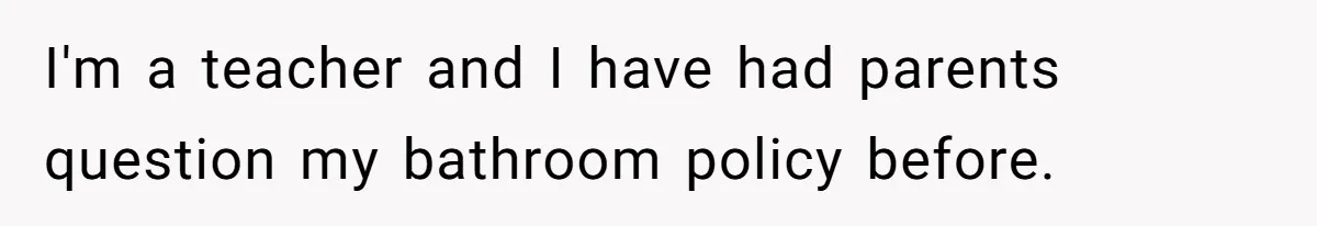 I'm a teacher and I have had parents question my bathroom policy before.