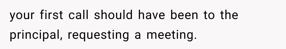 your first call should have been to the principal, requesting a meeting.