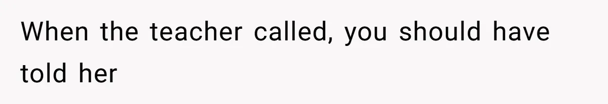 When the teacher called, you should have told her